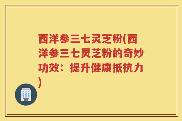 西洋参三七灵芝粉(西洋参三七灵芝粉的奇妙功效：提升健康抵抗力)