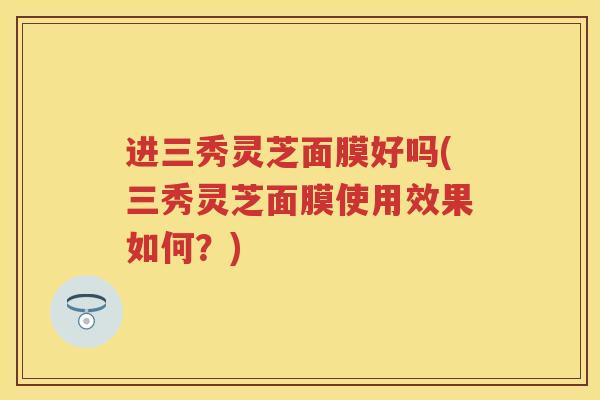 进三秀灵芝面膜好吗(三秀灵芝面膜使用效果如何？)