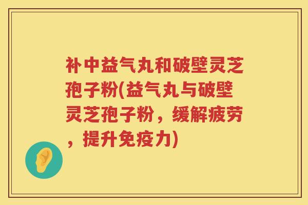 补中益气丸和破壁灵芝孢子粉(益气丸与破壁灵芝孢子粉，缓解疲劳，提升免疫力)