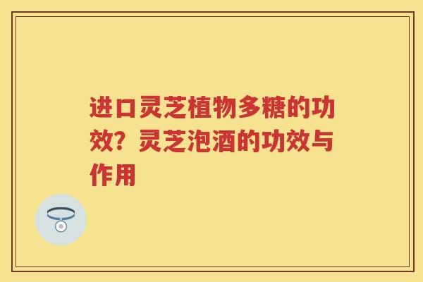 进口灵芝植物多糖的功效？灵芝泡酒的功效与作用