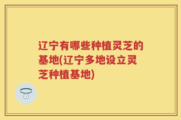 辽宁有哪些种植灵芝的基地(辽宁多地设立灵芝种植基地)