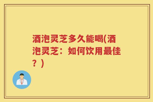 酒泡灵芝多久能喝(酒泡灵芝：如何饮用佳？)