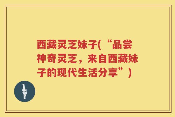 西藏灵芝妹子(“品尝神奇灵芝,来自西藏妹子的现代生活分享”) 西藏灵芝妹子(“品尝神奇灵芝,来自西藏妹子的现代生活分享”)
