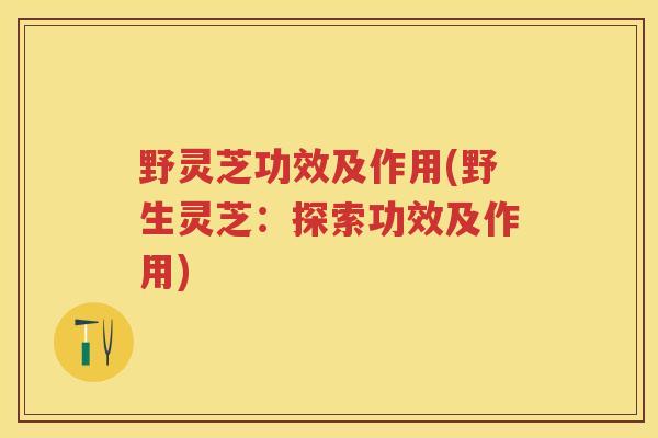 野灵芝功效及作用(野生灵芝：探索功效及作用)