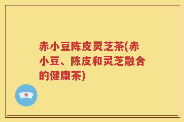 赤小豆陈皮灵芝茶(赤小豆、陈皮和灵芝融合的健康茶)