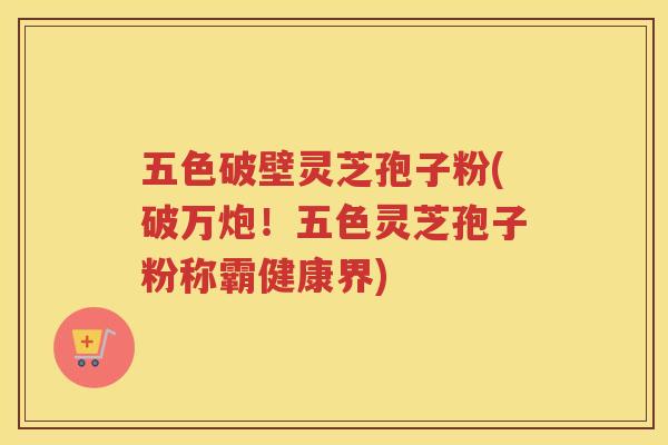 五色破壁灵芝孢子粉(破万炮！五色灵芝孢子粉称霸健康界)