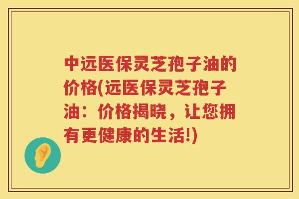 中远医保灵芝孢子油的价格(远医保灵芝孢子油：价格揭晓，让您拥有更健康的生活!)