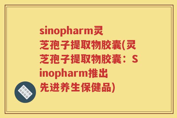 sinopharm灵芝孢子提取物胶囊(灵芝孢子提取物胶囊：Sinopharm推出先进养生保健品)