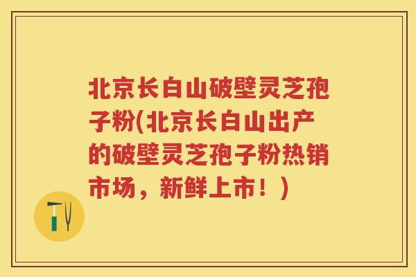 北京长白山破壁灵芝孢子粉(北京长白山出产的破壁灵芝孢子粉热销市场，新鲜上市！)