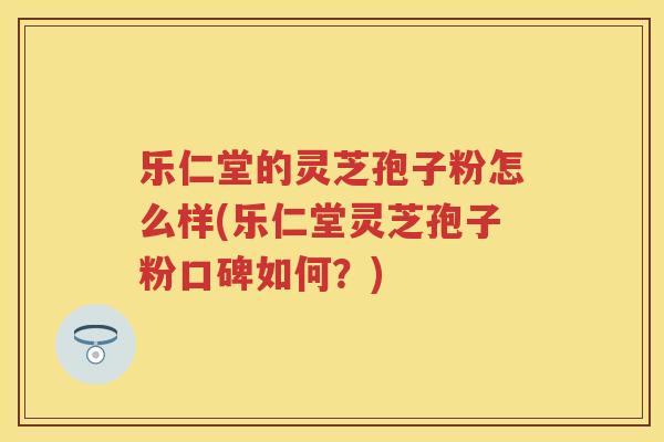 乐仁堂的灵芝孢子粉怎么样(乐仁堂灵芝孢子粉口碑如何?) 乐仁堂的灵芝孢子粉怎么样(乐仁堂灵芝孢子粉口碑如何?)