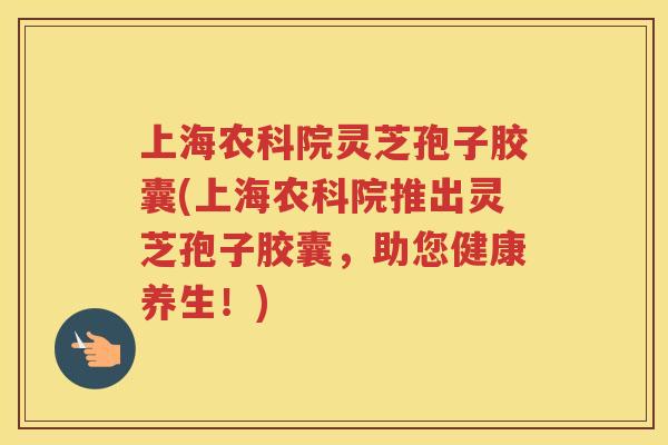 上海农科院灵芝孢子胶囊(上海农科院推出灵芝孢子胶囊，助您健康养生！)