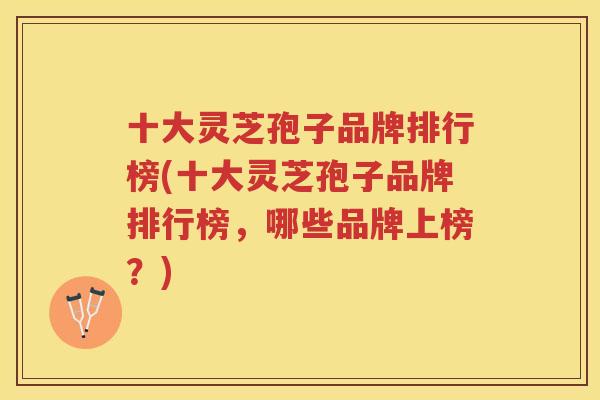 十大灵芝孢子品牌排行榜(十大灵芝孢子品牌排行榜，哪些品牌上榜？)