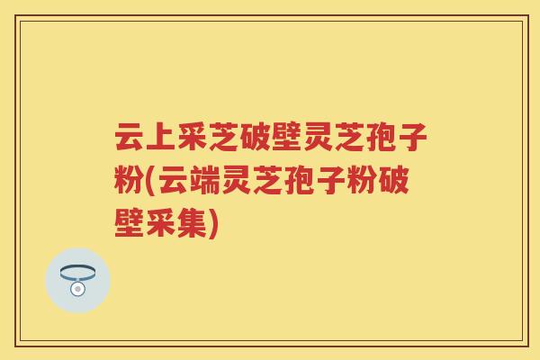 云上采芝破壁灵芝孢子粉(云端灵芝孢子粉破壁采集)
