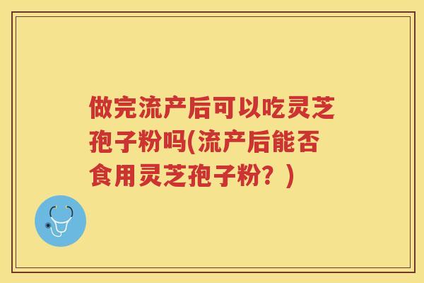做完流产后可以吃灵芝孢子粉吗(流产后能否食用灵芝孢子粉？)