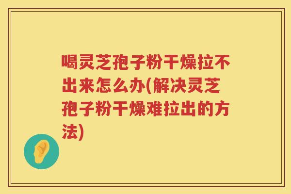 喝灵芝孢子粉干燥拉不出来怎么办(解决灵芝孢子粉干燥难拉出的方法)