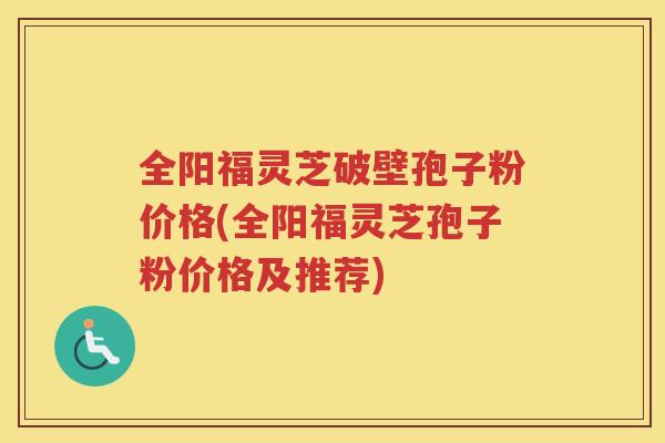 全阳福灵芝破壁孢子粉价格(全阳福灵芝孢子粉价格及推荐)