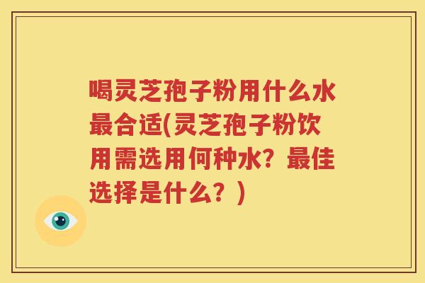 喝灵芝孢子粉用什么水合适(灵芝孢子粉饮用需选用何种水？佳选择是什么？)