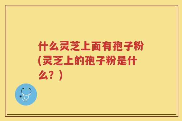 什么灵芝上面有孢子粉(灵芝上的孢子粉是什么？)