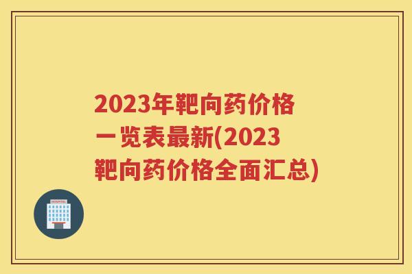2023年靶向药价格一览表新(2023靶向药价格全面汇总)