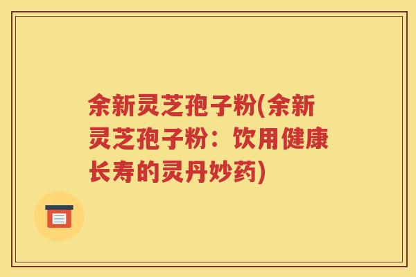 余新灵芝孢子粉(余新灵芝孢子粉:饮用健康长寿的灵丹妙药) 余新灵芝孢子粉(余新灵芝孢子粉:饮用健康长寿的灵丹妙药)