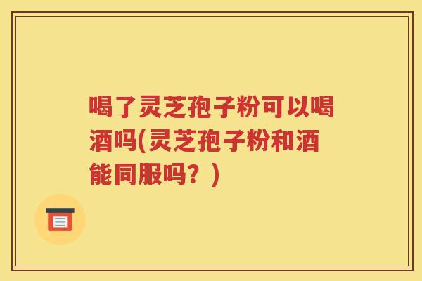 喝了灵芝孢子粉可以喝酒吗(灵芝孢子粉和酒能同服吗？)