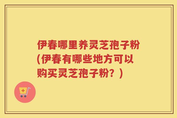 伊春哪里养灵芝孢子粉(伊春有哪些地方可以购买灵芝孢子粉?) 伊春哪里养灵芝孢子粉(伊春有哪些地方可以购买灵芝孢子粉?)