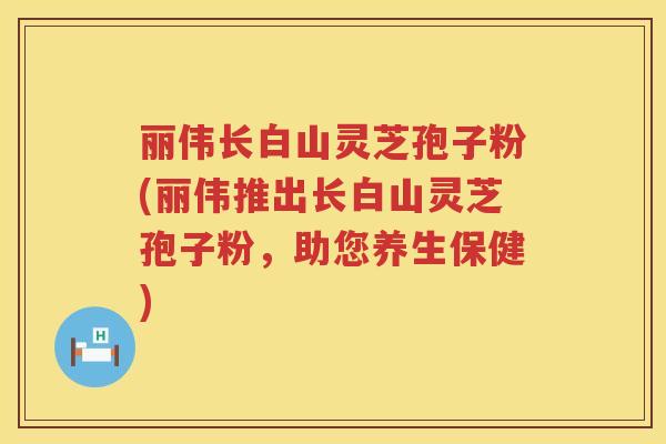 丽伟长白山灵芝孢子粉(丽伟推出长白山灵芝孢子粉，助您养生保健)