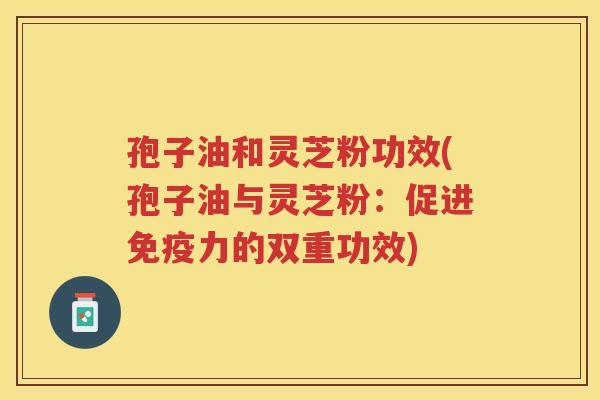 孢子油和灵芝粉功效(孢子油与灵芝粉：促进免疫力的双重功效)