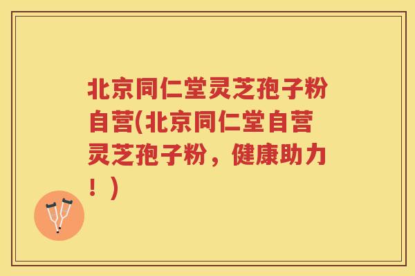 北京同仁堂灵芝孢子粉自营(北京同仁堂自营灵芝孢子粉,健康助力!) 北京同仁堂灵芝孢子粉自营(北京同仁堂自营灵芝孢子粉,健康助力!)