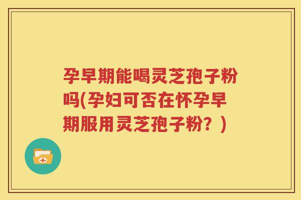 孕早期能喝灵芝孢子粉吗(孕妇可否在怀孕早期服用灵芝孢子粉？)