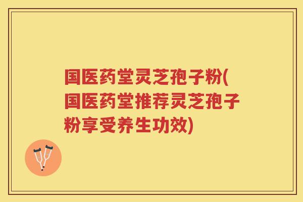 国医药堂灵芝孢子粉(国医药堂推荐灵芝孢子粉享受养生功效) 国医药堂灵芝孢子粉(国医药堂推荐灵芝孢子粉享受养生功效)