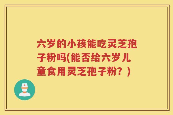 六岁的小孩能吃灵芝孢子粉吗(能否给六岁儿童食用灵芝孢子粉？)