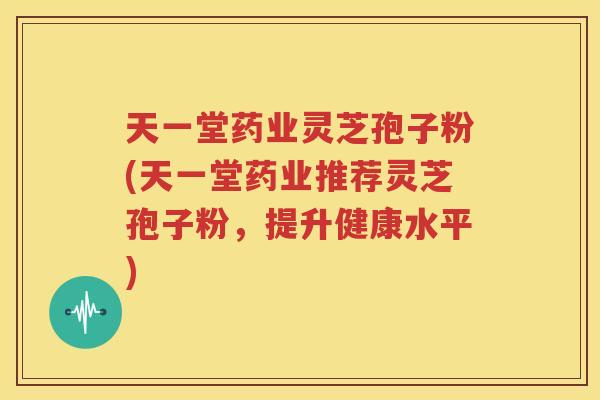 天一堂药业灵芝孢子粉(天一堂药业推荐灵芝孢子粉，提升健康水平)