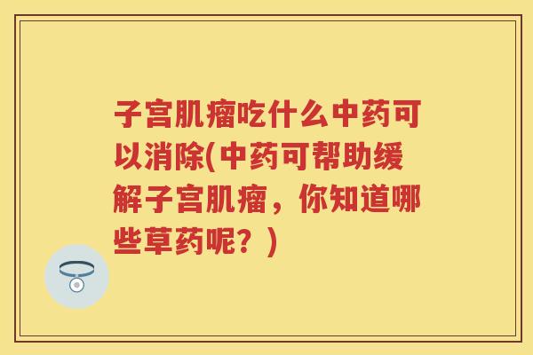 子宫吃什么可以消除(可帮助缓解子宫,你知道哪些草药呢?) 子宫吃什么可以消除(可帮助缓解子宫,你知道哪些草药呢?)