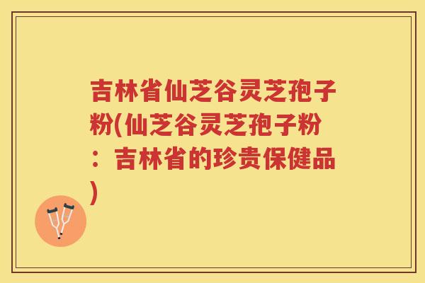 吉林省仙芝谷灵芝孢子粉(仙芝谷灵芝孢子粉：吉林省的珍贵保健品)