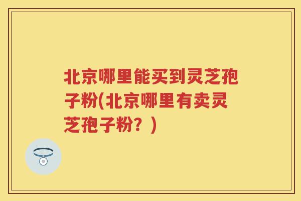 北京哪里能买到灵芝孢子粉(北京哪里有卖灵芝孢子粉？)