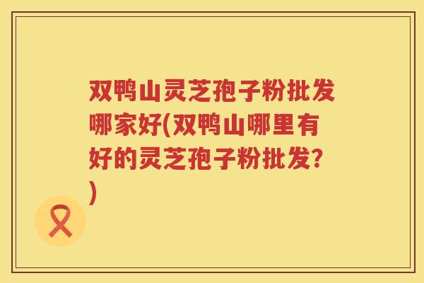 双鸭山灵芝孢子粉批发哪家好(双鸭山哪里有好的灵芝孢子粉批发？)