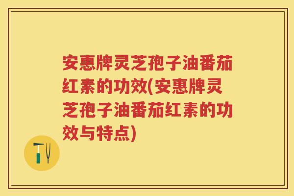 安惠牌灵芝孢子油番茄红素的功效(安惠牌灵芝孢子油番茄红素的功效与特点)