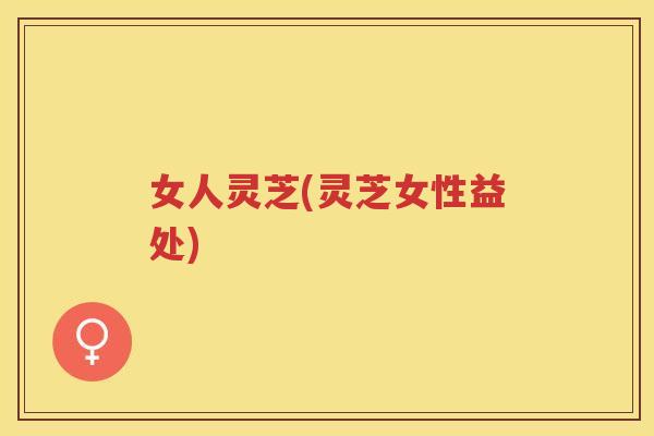 女人灵芝(灵芝女性益处) 女人灵芝(灵芝女性益处)