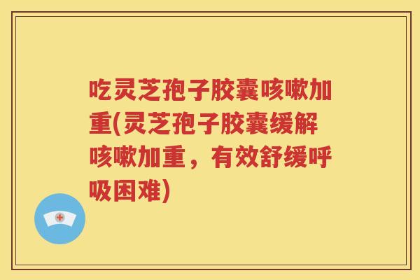吃灵芝孢子胶囊加重(灵芝孢子胶囊缓解加重,有效舒缓困难) 吃灵芝孢子胶囊加重(灵芝孢子胶囊缓解加重,有效舒缓困难)