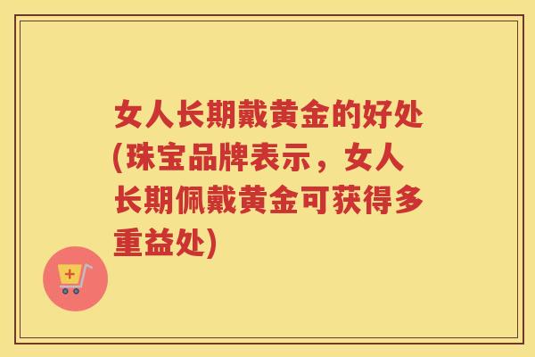 女人长期戴黄金的好处(珠宝品牌表示,女人长期佩戴黄金可获得多重益处) 女人长期戴黄金的好处(珠宝品牌表示,女人长期佩戴黄金可获得多重益处)