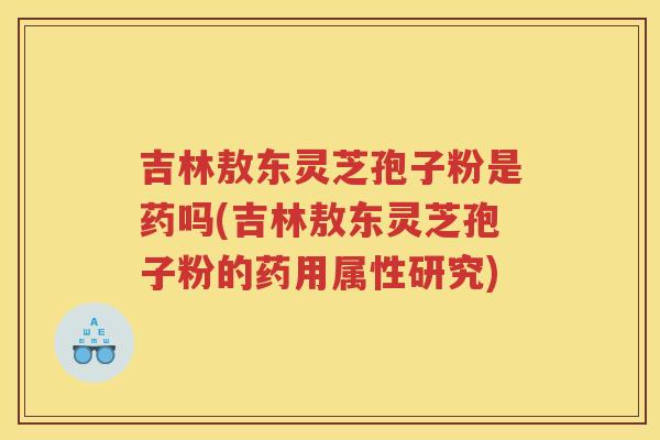 吉林敖东灵芝孢子粉是药吗(吉林敖东灵芝孢子粉的药用属性研究) 吉林敖东灵芝孢子粉是药吗(吉林敖东灵芝孢子粉的药用属性研究)