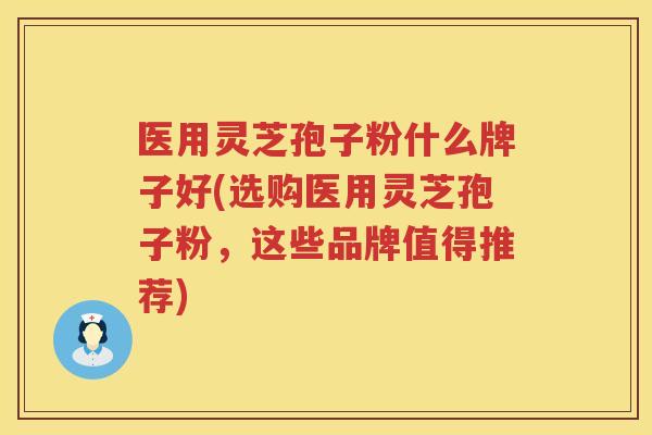 医用灵芝孢子粉什么牌子好(选购医用灵芝孢子粉，这些品牌值得推荐)
