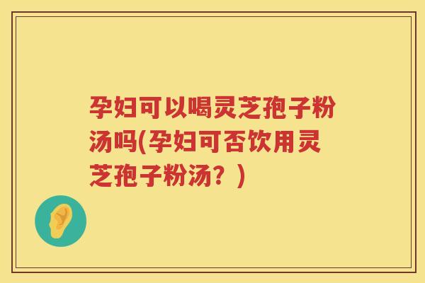 孕妇可以喝灵芝孢子粉汤吗(孕妇可否饮用灵芝孢子粉汤？)