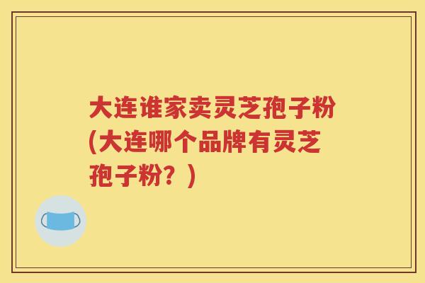 大连谁家卖灵芝孢子粉(大连哪个品牌有灵芝孢子粉？)