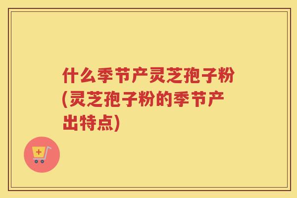 什么季节产灵芝孢子粉(灵芝孢子粉的季节产出特点)