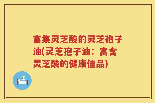 富集灵芝酸的灵芝孢子油(灵芝孢子油：富含灵芝酸的健康佳品)