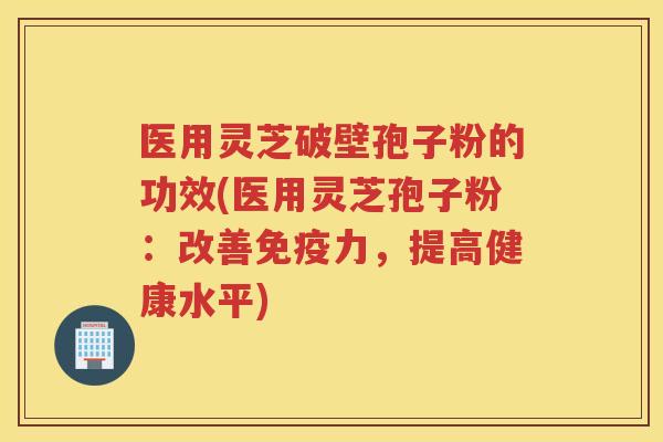 医用灵芝破壁孢子粉的功效(医用灵芝孢子粉：改善免疫力，提高健康水平)