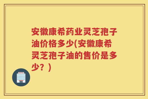 安徽康希药业灵芝孢子油价格多少(安徽康希灵芝孢子油的售价是多少?) 安徽康希药业灵芝孢子油价格多少(安徽康希灵芝孢子油的售价是多少?)