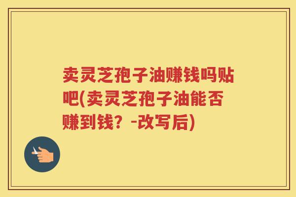 卖灵芝孢子油赚钱吗贴吧(卖灵芝孢子油能否赚到钱？-改写后)